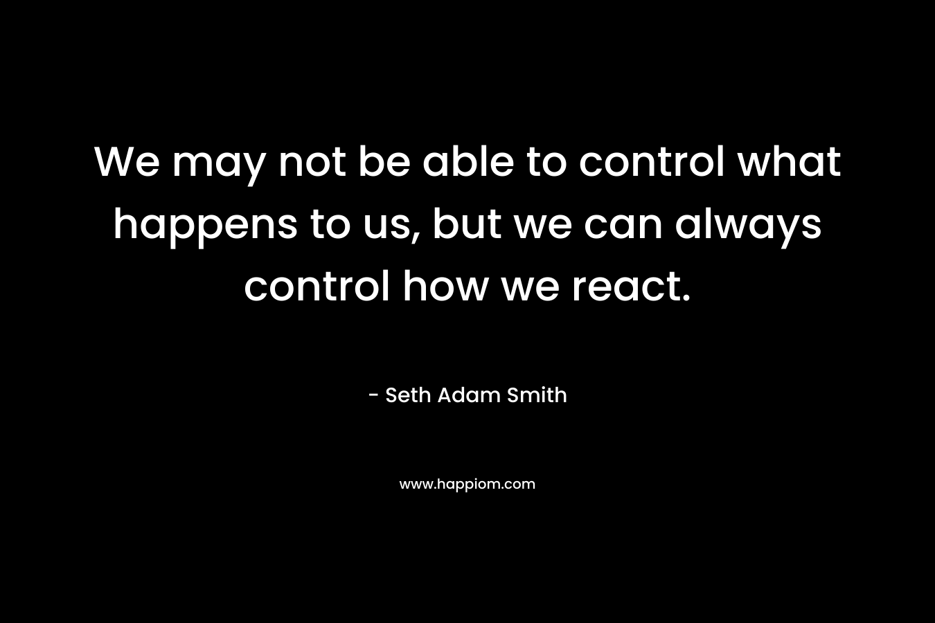 We may not be able to control what happens to us, but we can always control how we react. – Seth Adam Smith