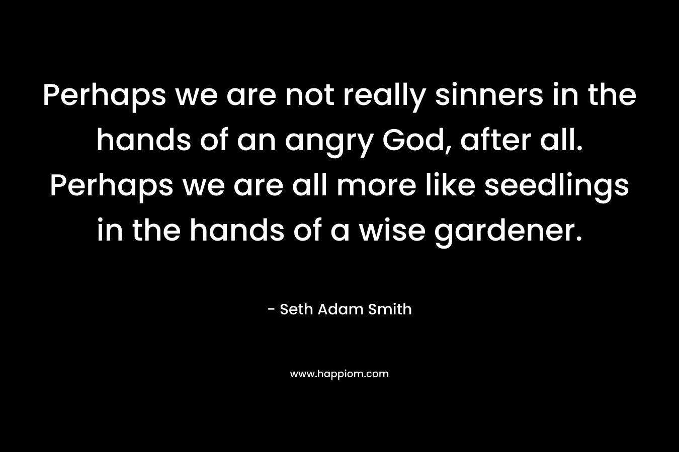 Perhaps we are not really sinners in the hands of an angry God, after all. Perhaps we are all more like seedlings in the hands of a wise gardener. – Seth Adam Smith