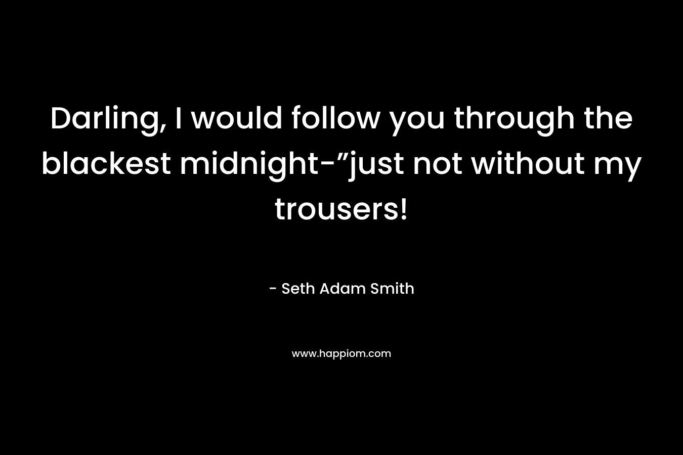 Darling, I would follow you through the blackest midnight-”just not without my trousers!