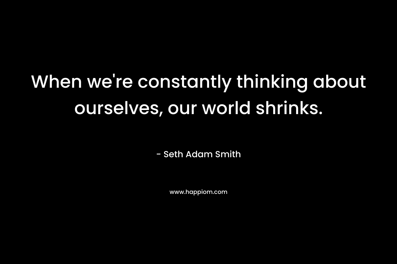 When we're constantly thinking about ourselves, our world shrinks.