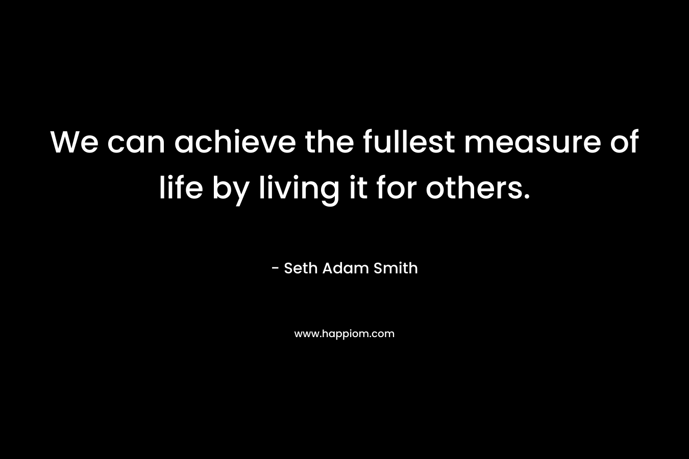 We can achieve the fullest measure of life by living it for others. – Seth Adam Smith