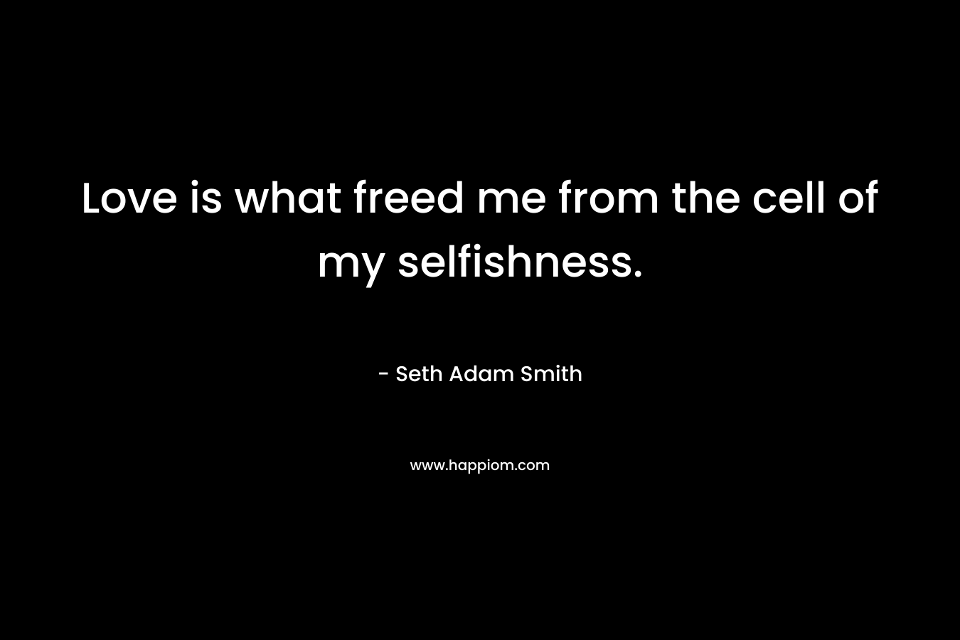 Love is what freed me from the cell of my selfishness.