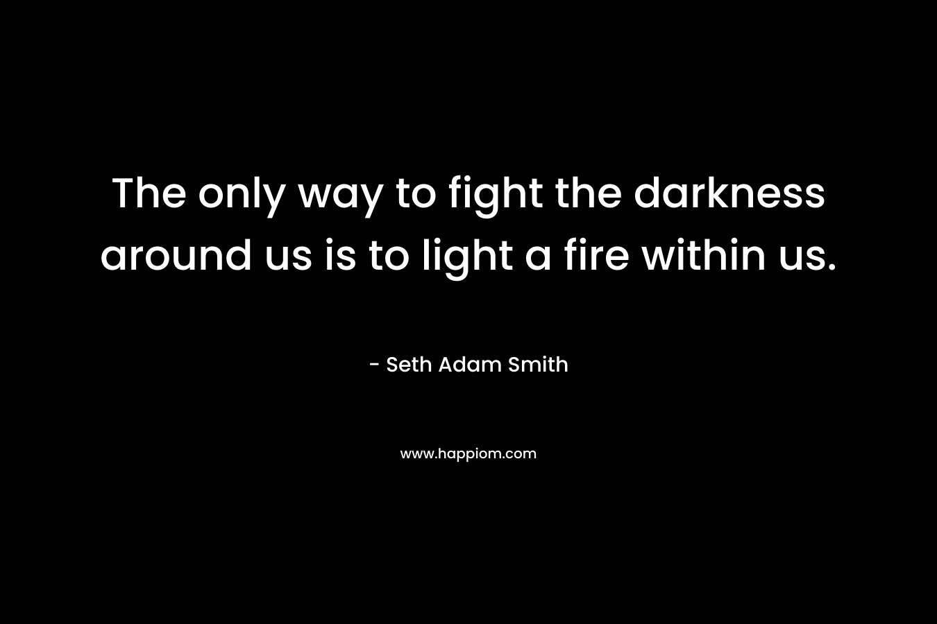 The only way to fight the darkness around us is to light a fire within us.