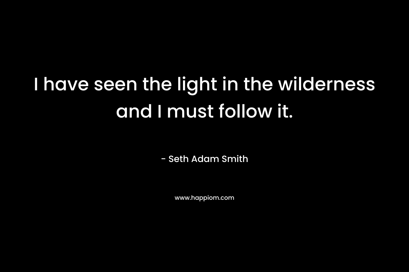 I have seen the light in the wilderness and I must follow it.