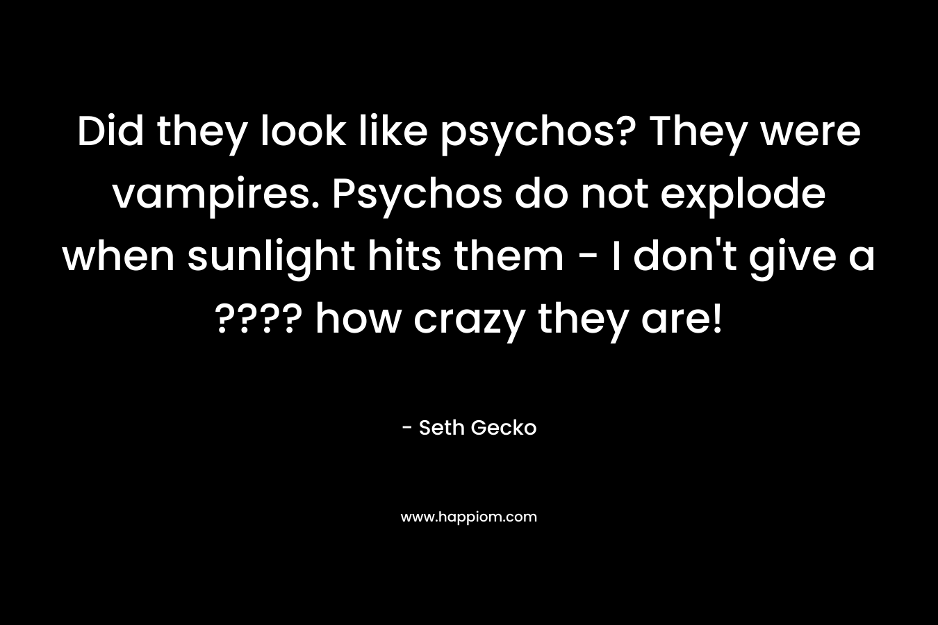 Did they look like psychos? They were vampires. Psychos do not explode when sunlight hits them – I don’t give a ???? how crazy they are! – Seth Gecko