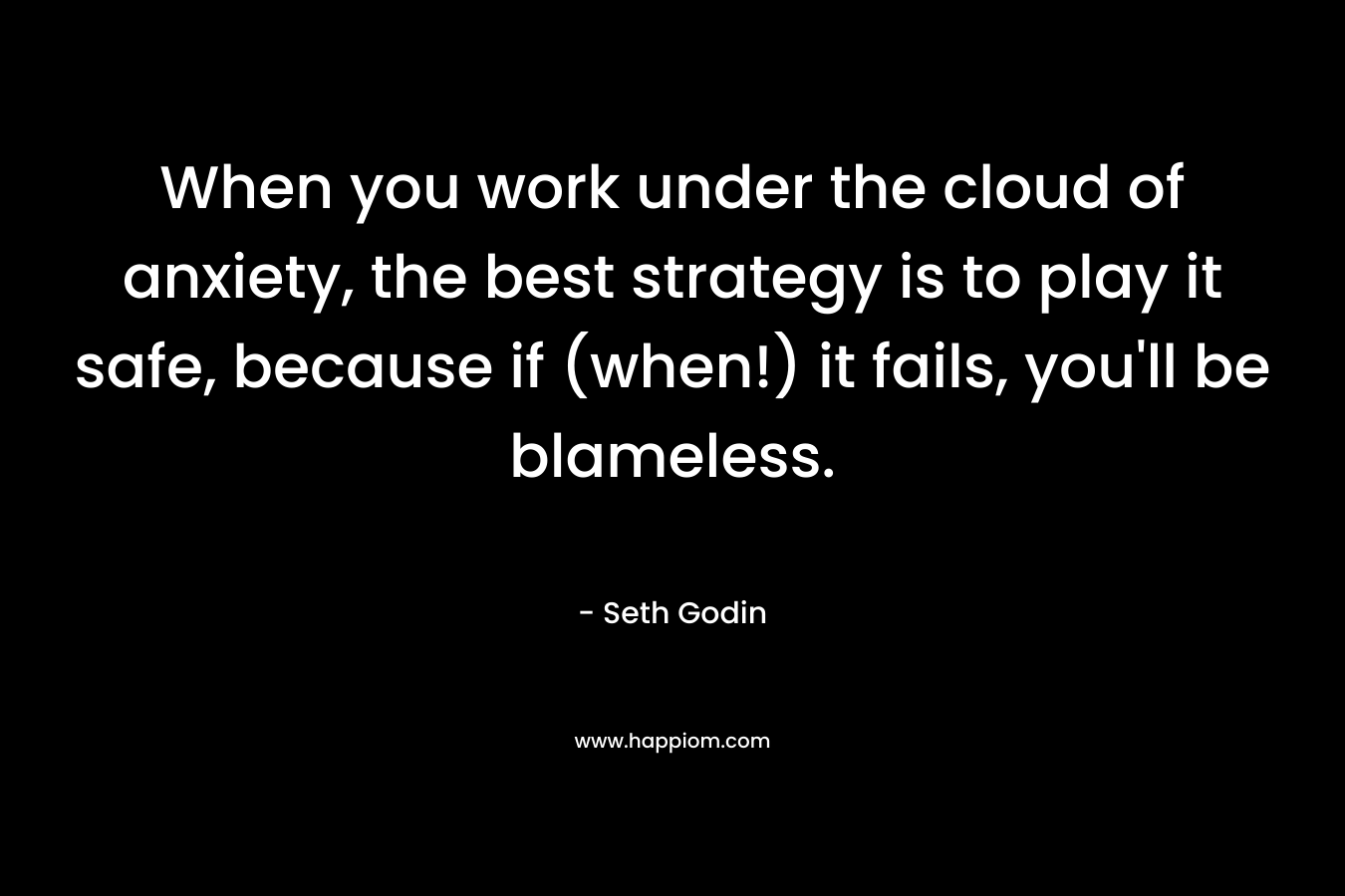 When you work under the cloud of anxiety, the best strategy is to play it safe, because if (when!) it fails, you’ll be blameless. – Seth Godin