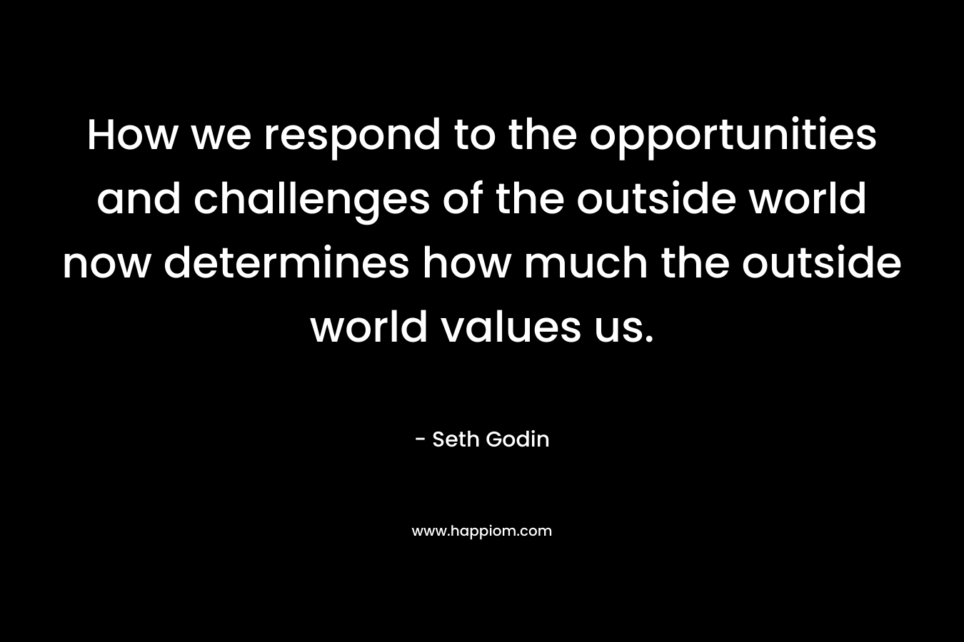 How we respond to the opportunities and challenges of the outside world now determines how much the outside world values us. – Seth Godin