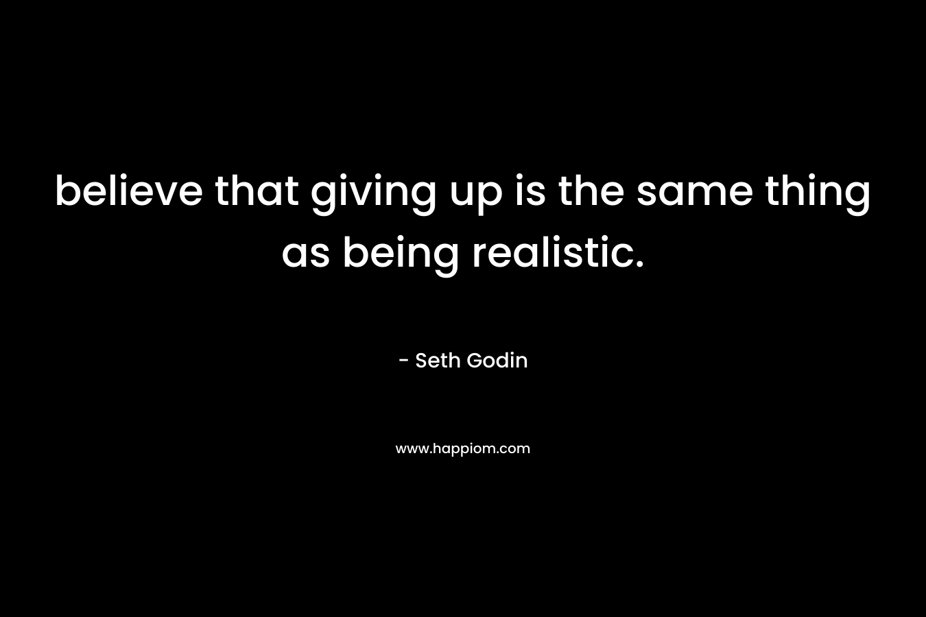 believe that giving up is the same thing as being realistic. – Seth Godin