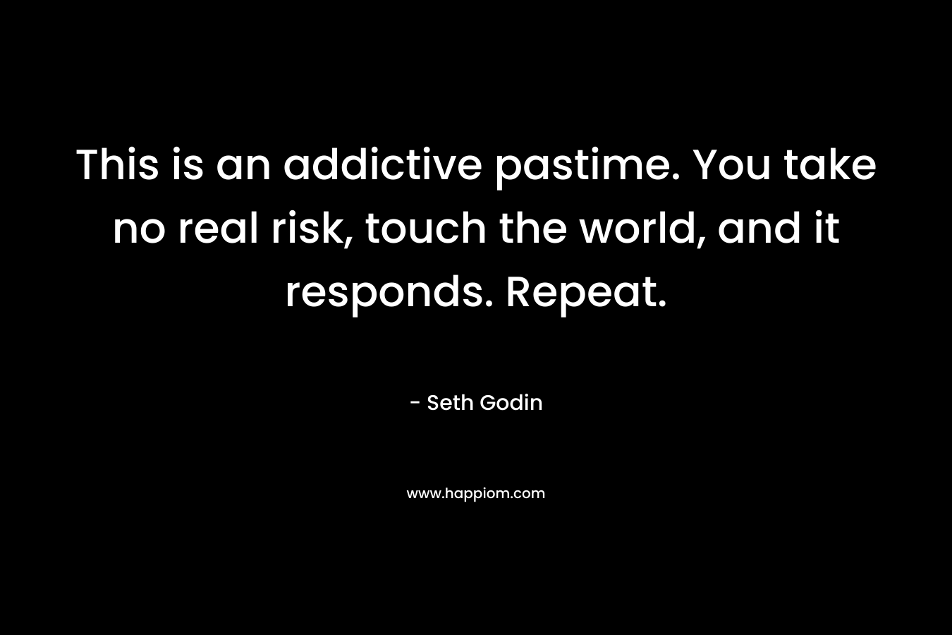 This is an addictive pastime. You take no real risk, touch the world, and it responds. Repeat. – Seth Godin