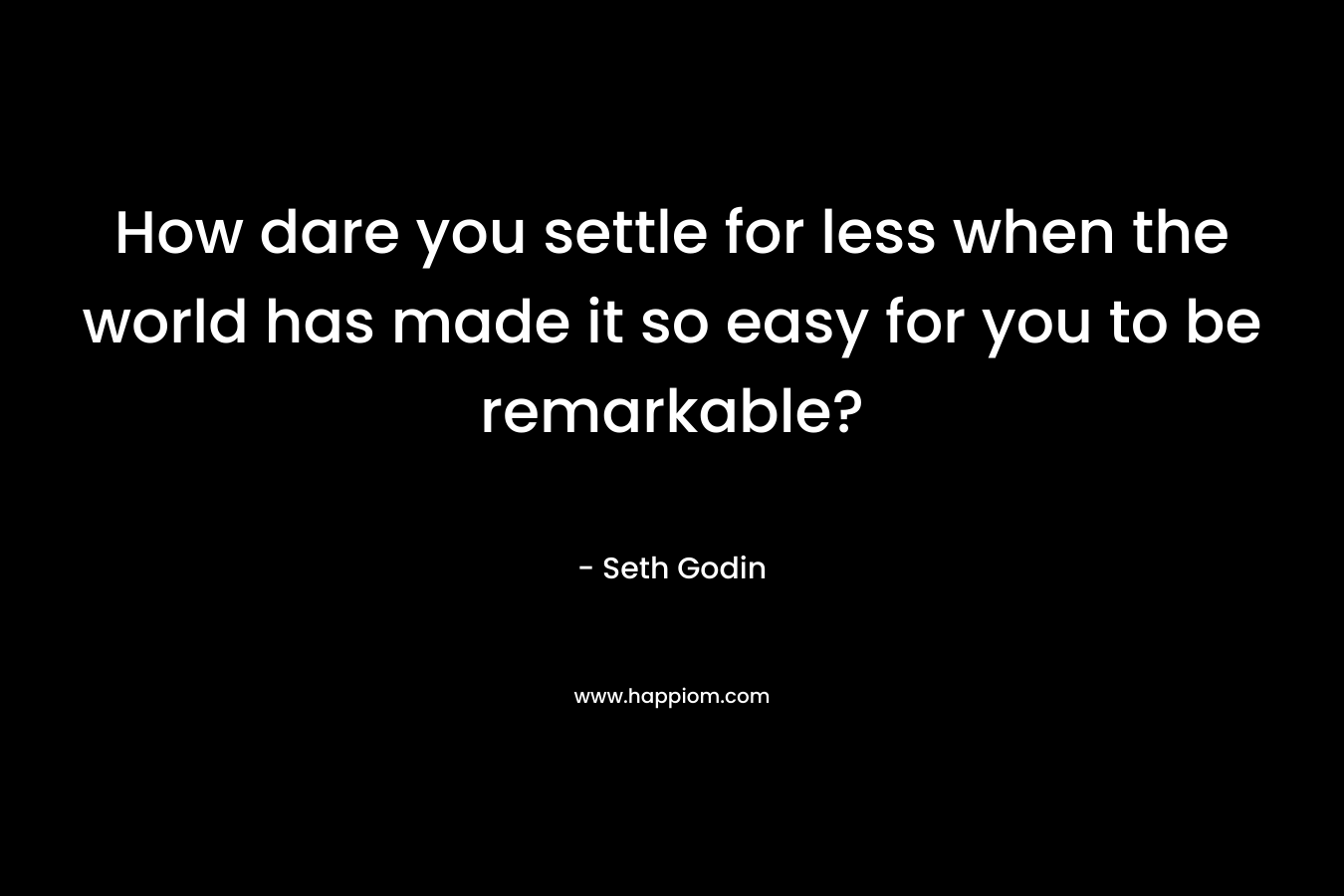 How dare you settle for less when the world has made it so easy for you to be remarkable?