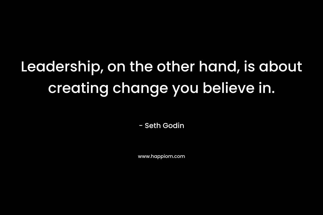 Leadership, on the other hand, is about creating change you believe in. – Seth Godin