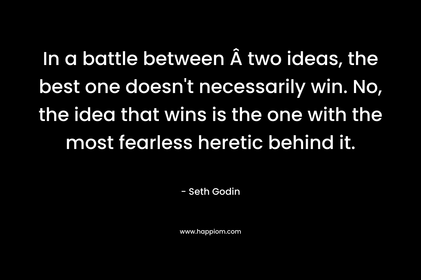 In a battle between Â two ideas, the best one doesn’t necessarily win. No, the idea that wins is the one with the most fearless heretic behind it. – Seth Godin