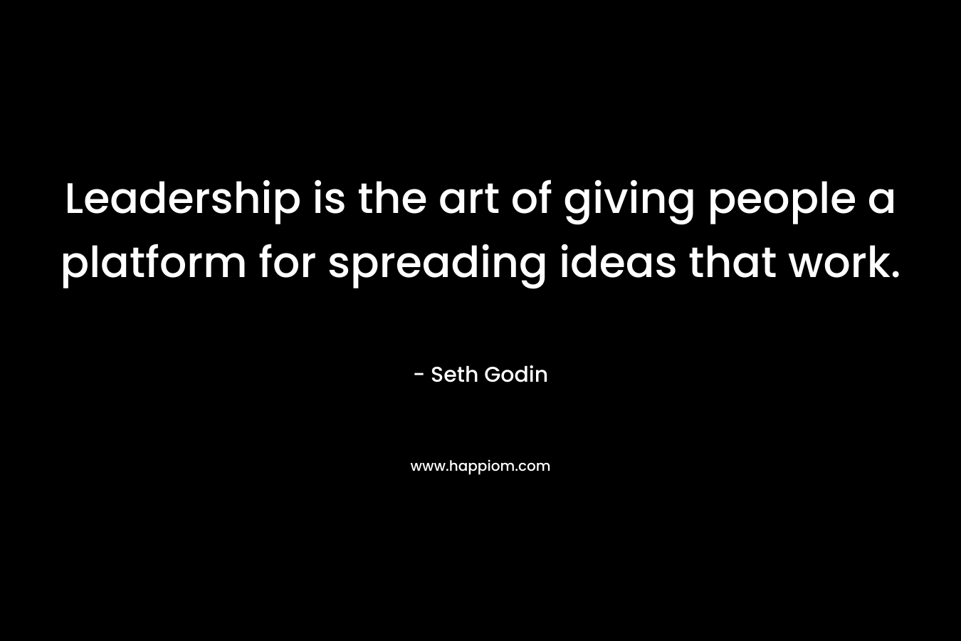 Leadership is the art of giving people a platform for spreading ideas that work. – Seth Godin