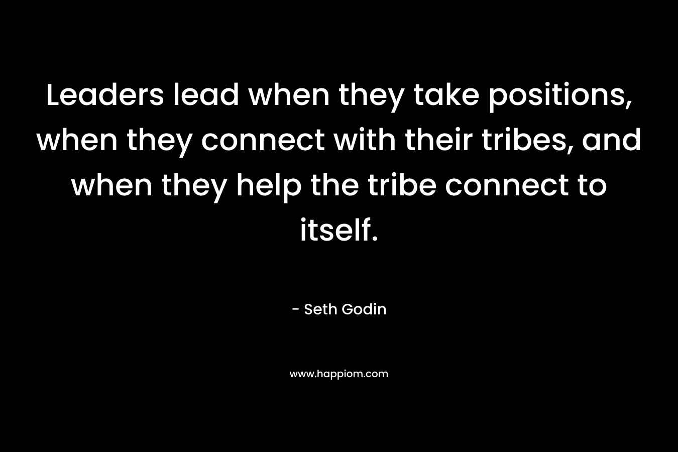Leaders lead when they take positions, when they connect with their tribes, and when they help the tribe connect to itself. – Seth Godin