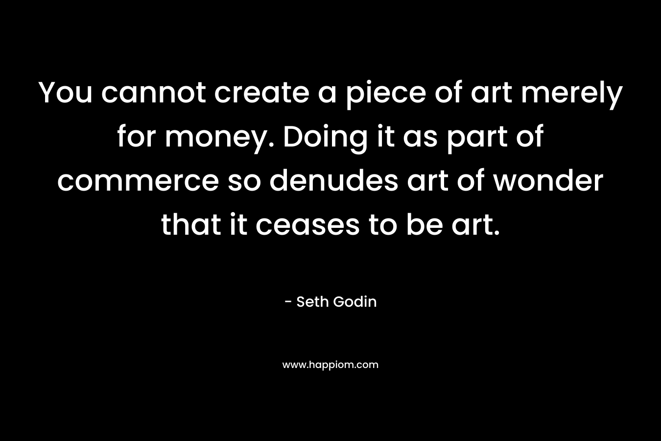 You cannot create a piece of art merely for money. Doing it as part of commerce so denudes art of wonder that it ceases to be art. – Seth Godin