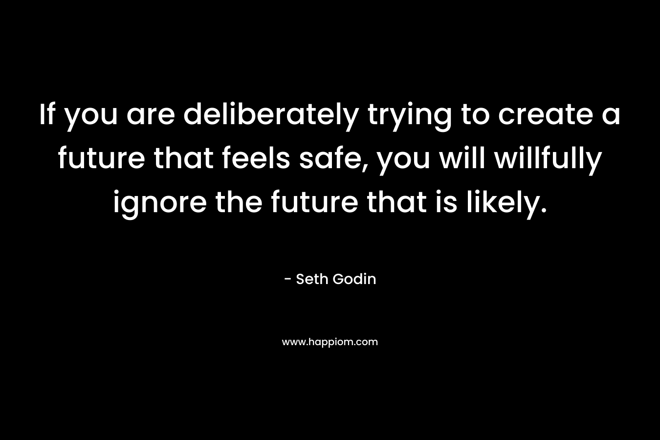 If you are deliberately trying to create a future that feels safe, you will willfully ignore the future that is likely. – Seth Godin
