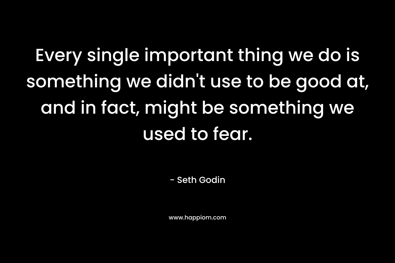 Every single important thing we do is something we didn’t use to be good at, and in fact, might be something we used to fear. – Seth Godin