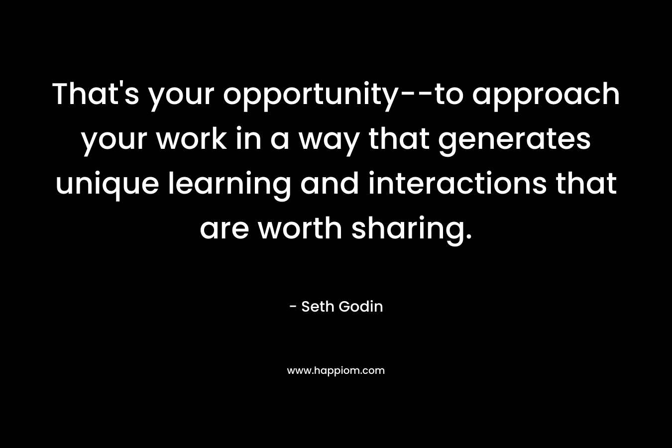 That’s your opportunity–to approach your work in a way that generates unique learning and interactions that are worth sharing. – Seth Godin