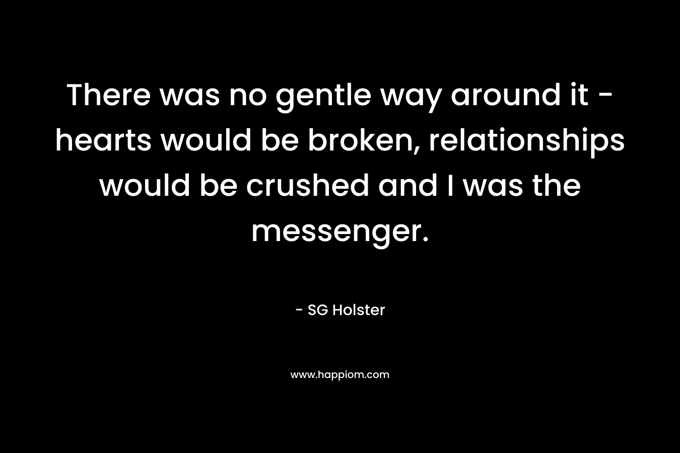 There was no gentle way around it – hearts would be broken, relationships would be crushed and I was the messenger. – SG Holster