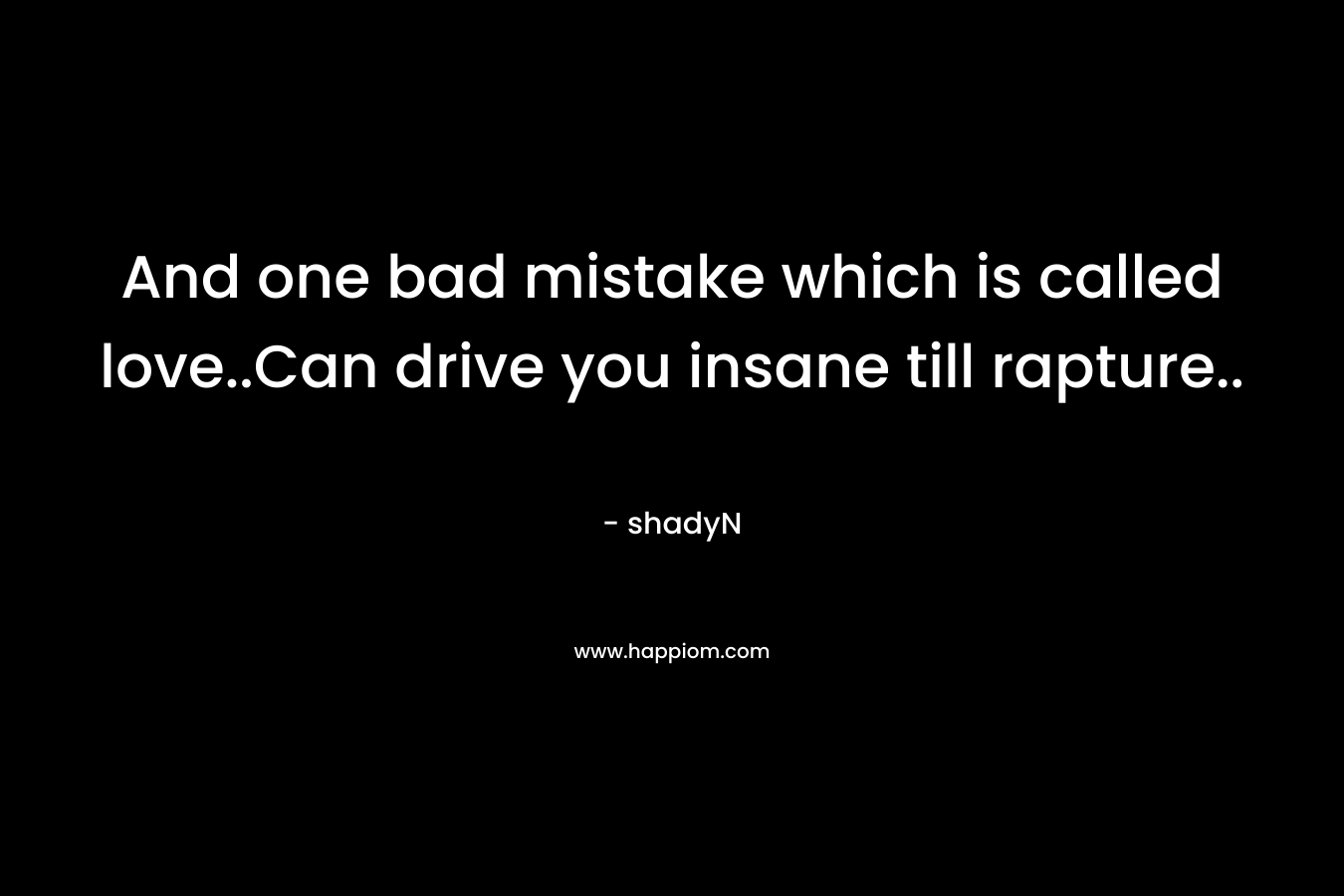 And one bad mistake which is called love..Can drive you insane till rapture..