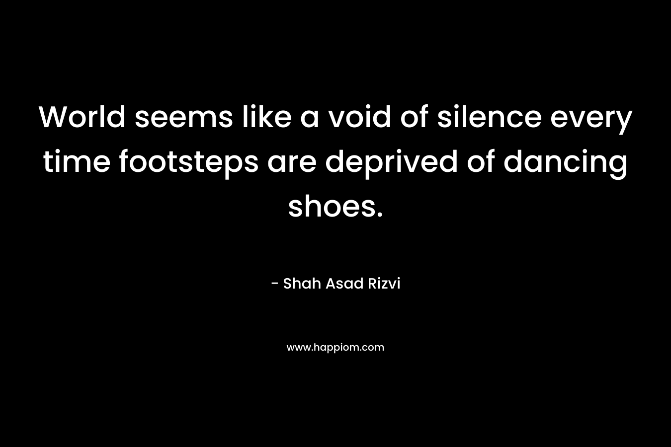 World seems like a void of silence every time footsteps are deprived of dancing shoes. – Shah Asad Rizvi