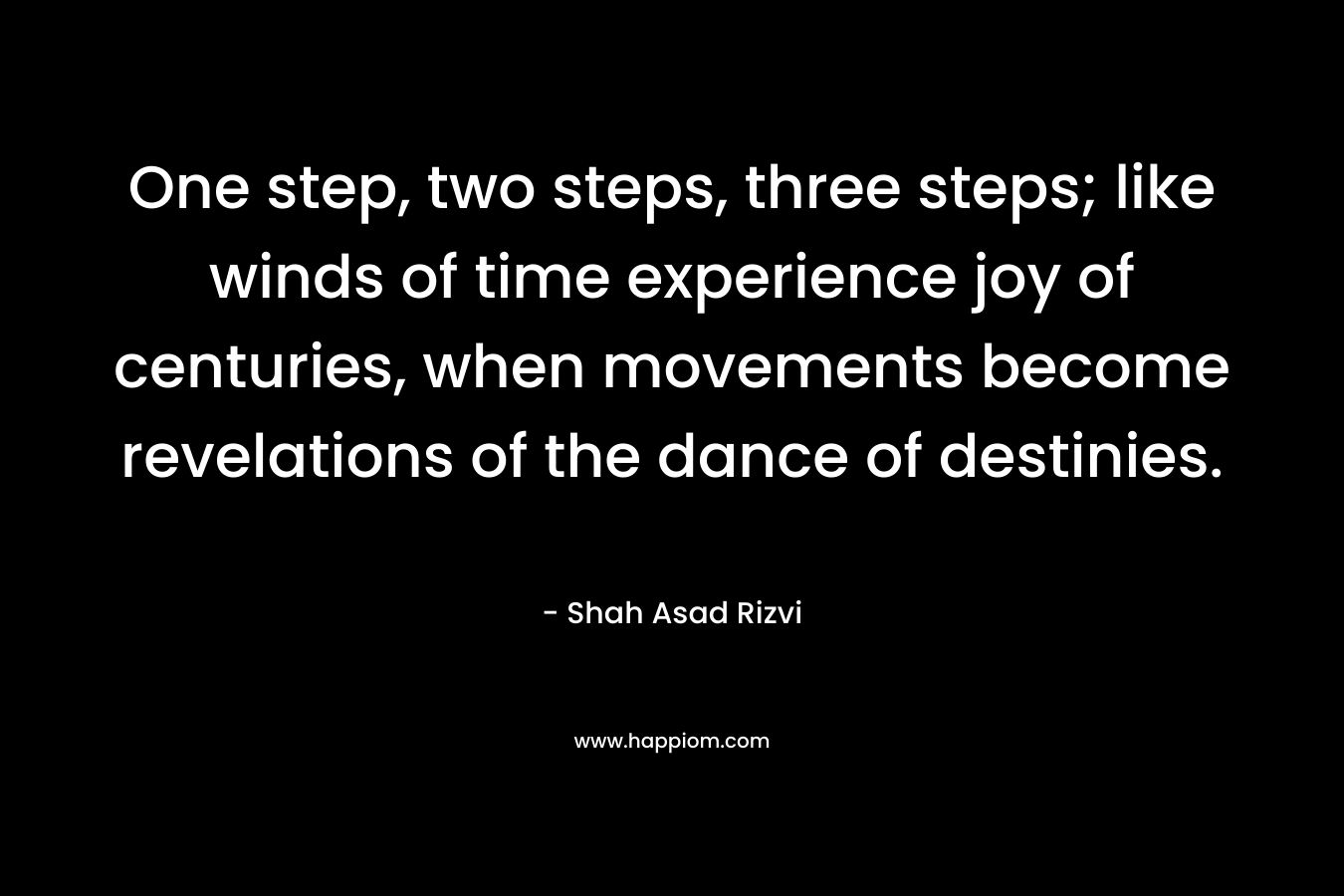 One step, two steps, three steps; like winds of time experience joy of centuries, when movements become revelations of the dance of destinies. – Shah Asad Rizvi