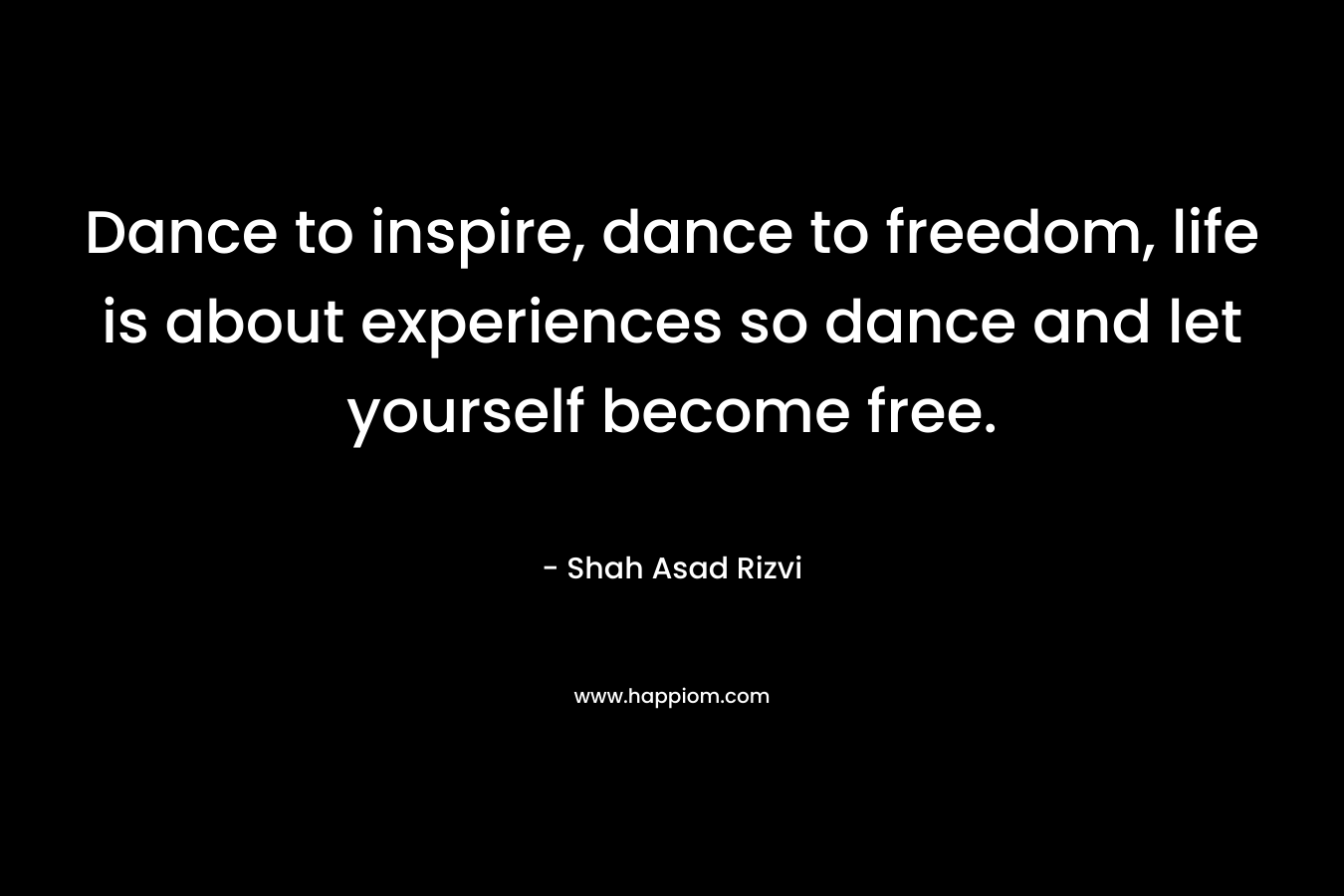 Dance to inspire, dance to freedom, life is about experiences so dance and let yourself become free.