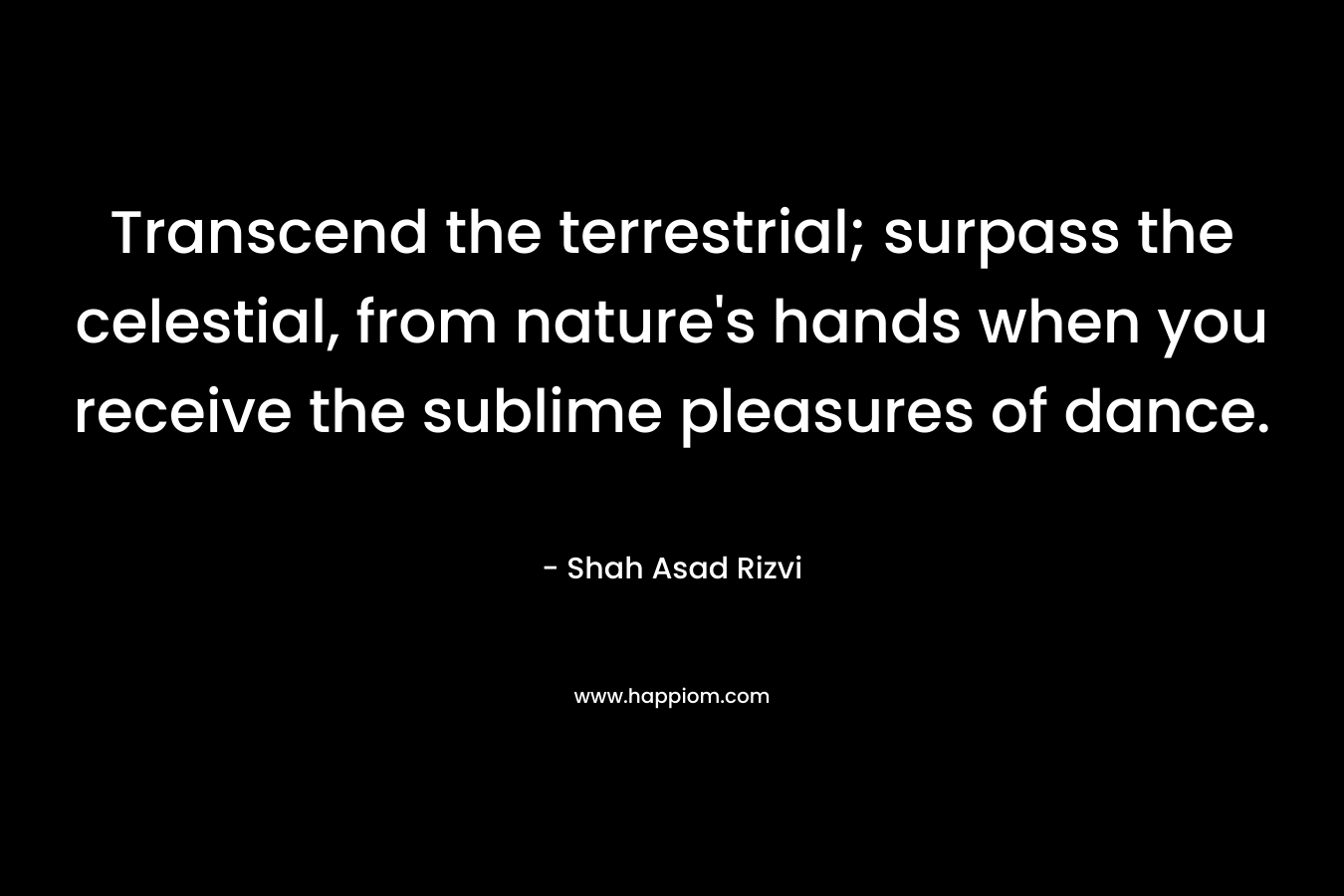 Transcend the terrestrial; surpass the celestial, from nature's hands when you receive the sublime pleasures of dance.