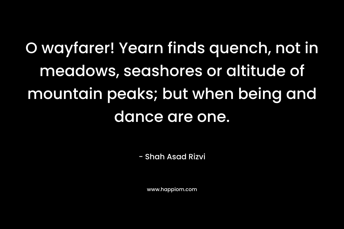 O wayfarer! Yearn finds quench, not in meadows, seashores or altitude of mountain peaks; but when being and dance are one.