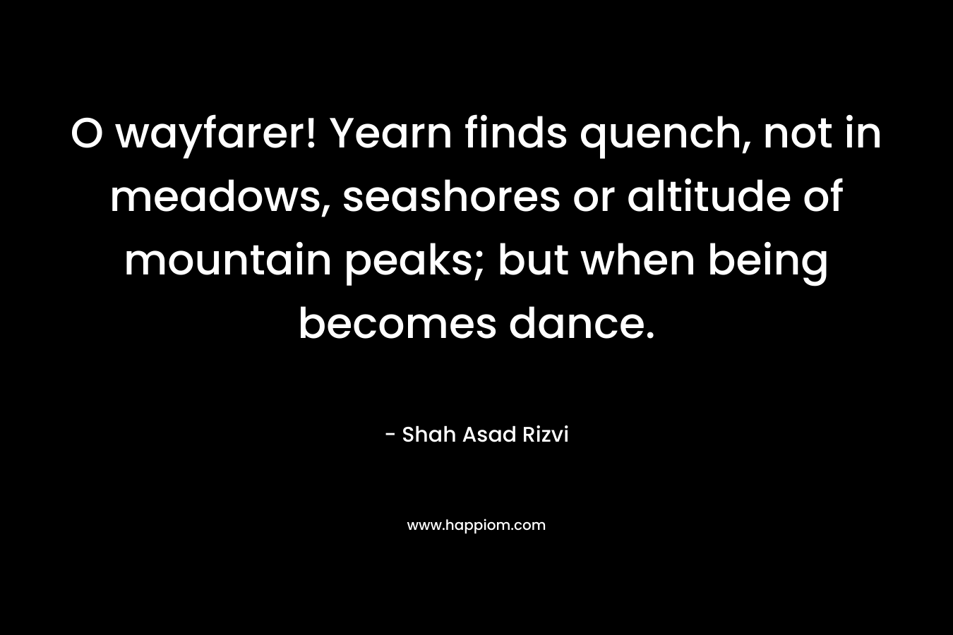 O wayfarer! Yearn finds quench, not in meadows, seashores or altitude of mountain peaks; but when being becomes dance. – Shah Asad Rizvi