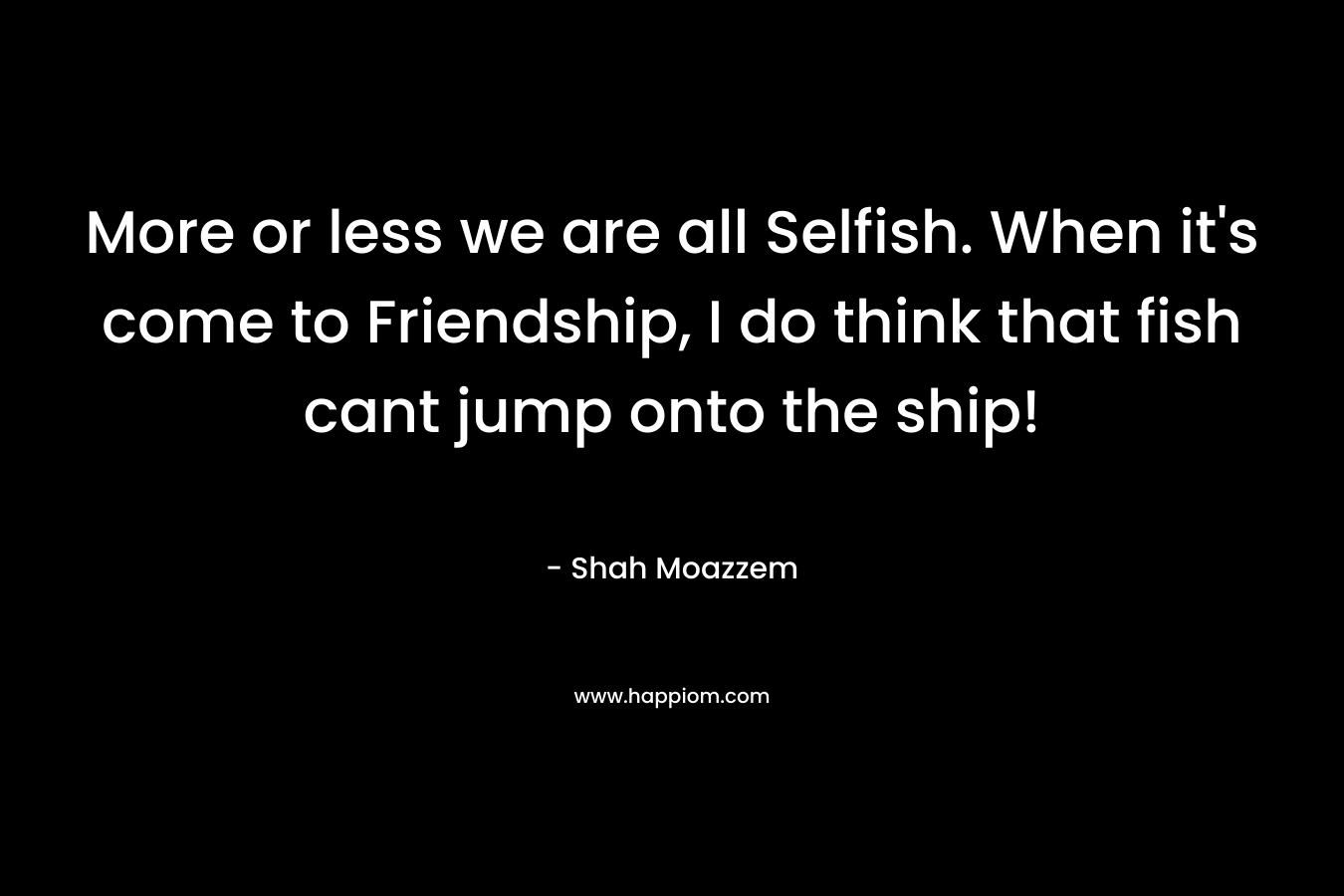 More or less we are all Selfish. When it’s come to Friendship, I do think that fish cant jump onto the ship! – Shah Moazzem