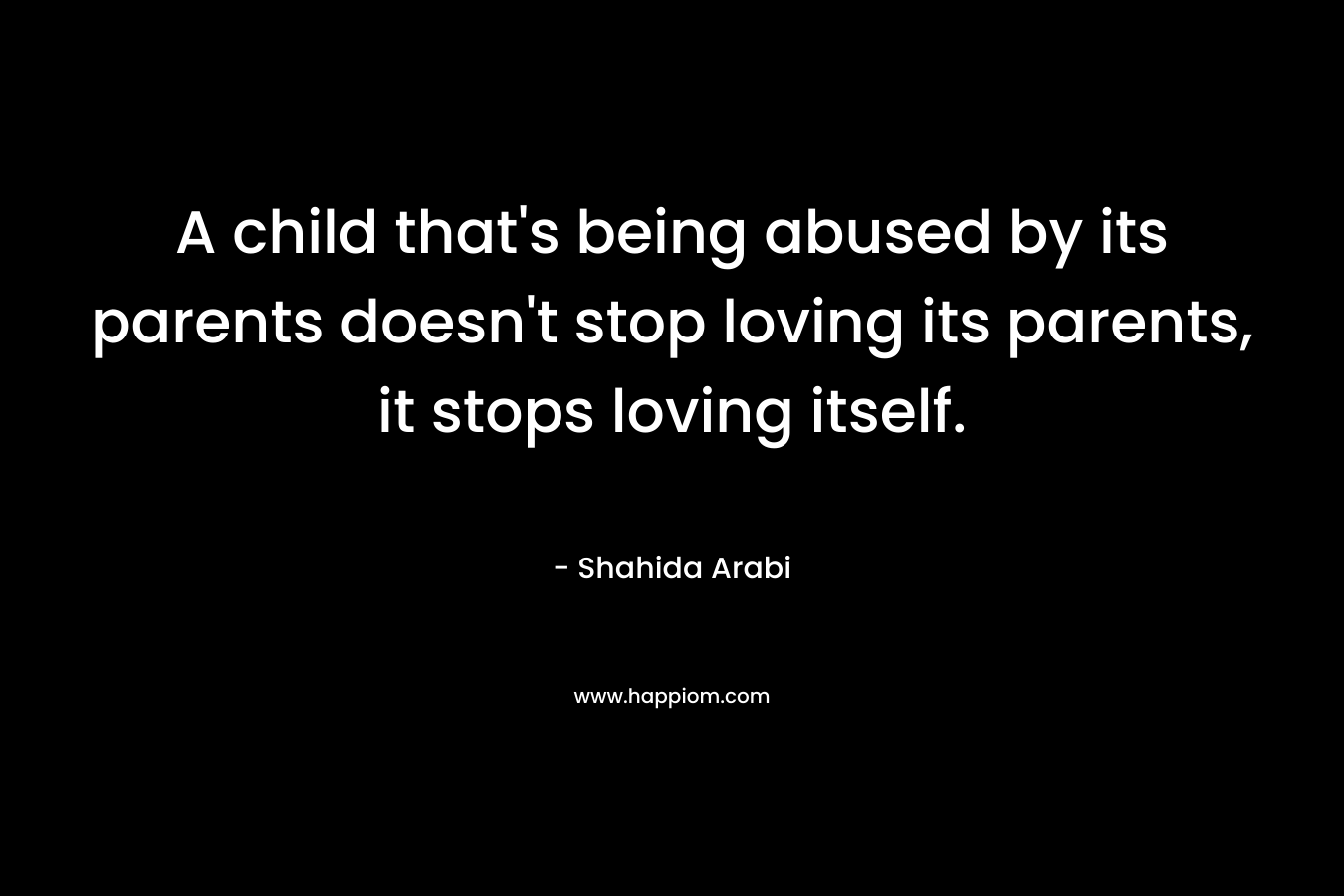 A child that’s being abused by its parents doesn’t stop loving its parents, it stops loving itself. – Shahida Arabi