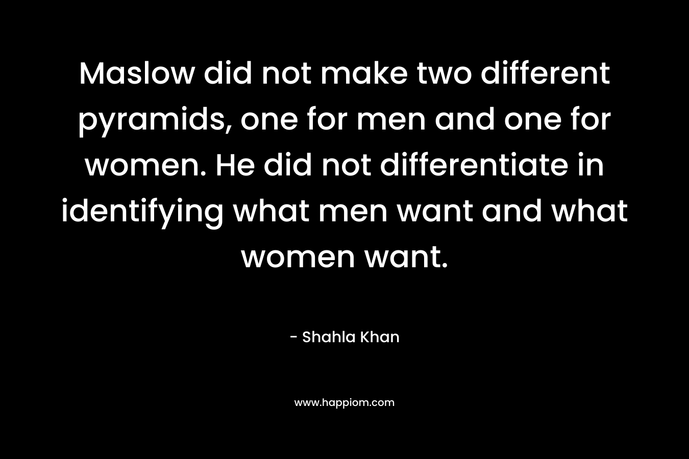 Maslow did not make two different pyramids, one for men and one for women. He did not differentiate in identifying what men want and what women want. – Shahla Khan