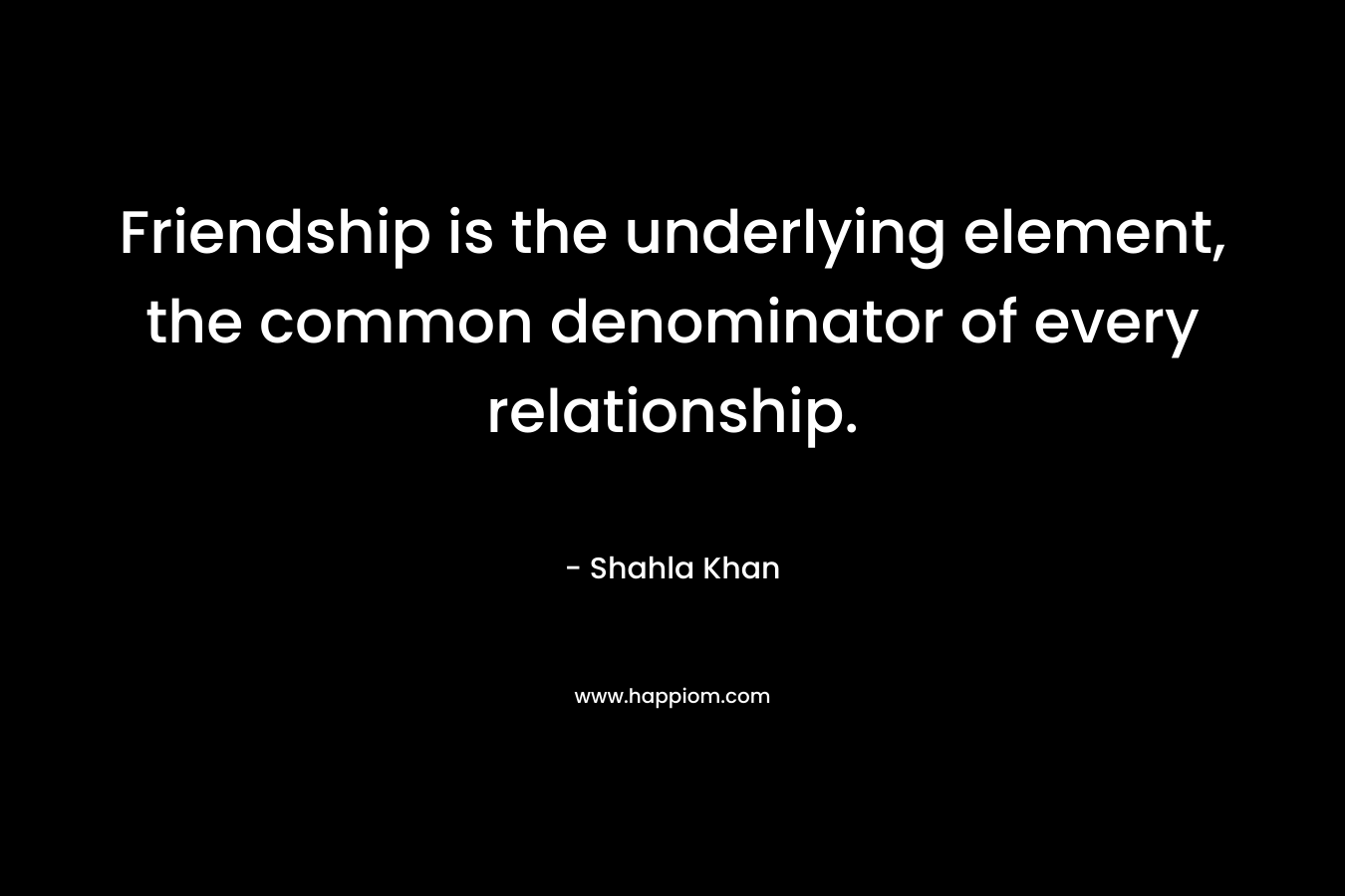 Friendship is the underlying element, the common denominator of every relationship. – Shahla Khan