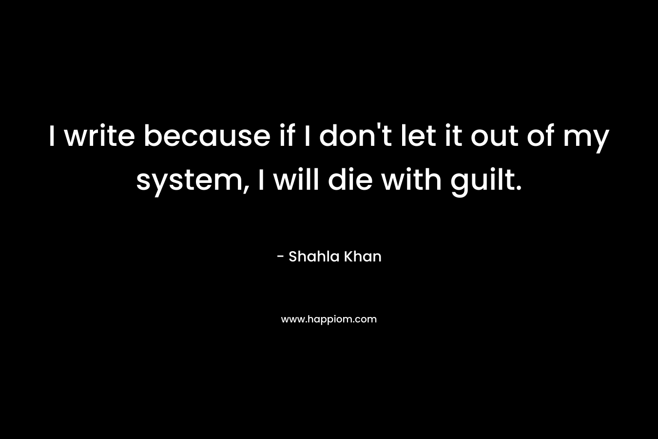 I write because if I don't let it out of my system, I will die with guilt.