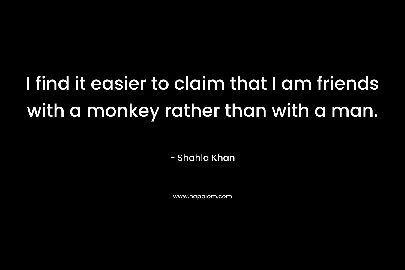 I find it easier to claim that I am friends with a monkey rather than with a man. – Shahla Khan