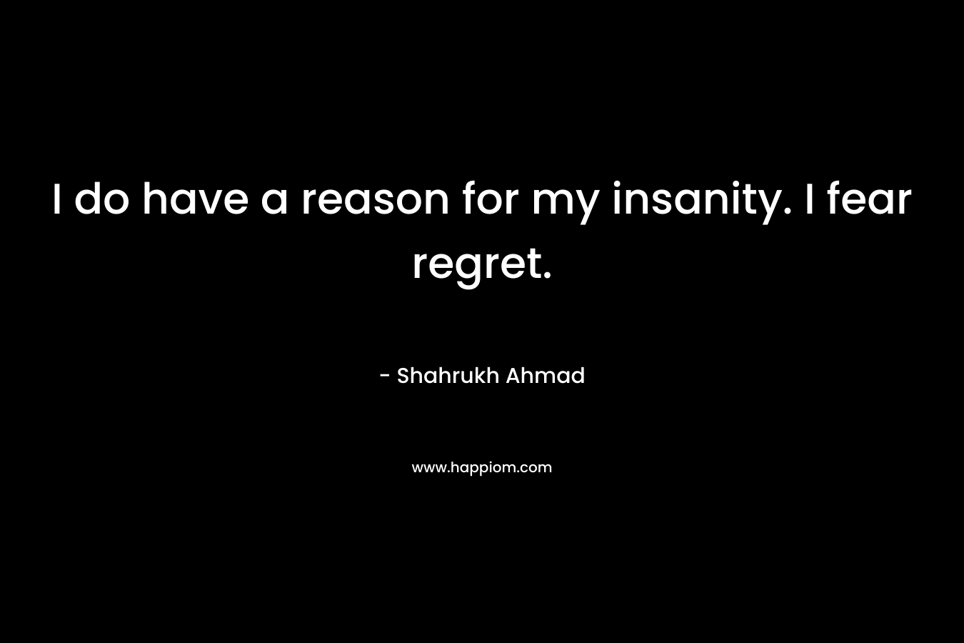 I do have a reason for my insanity. I fear regret. – Shahrukh Ahmad