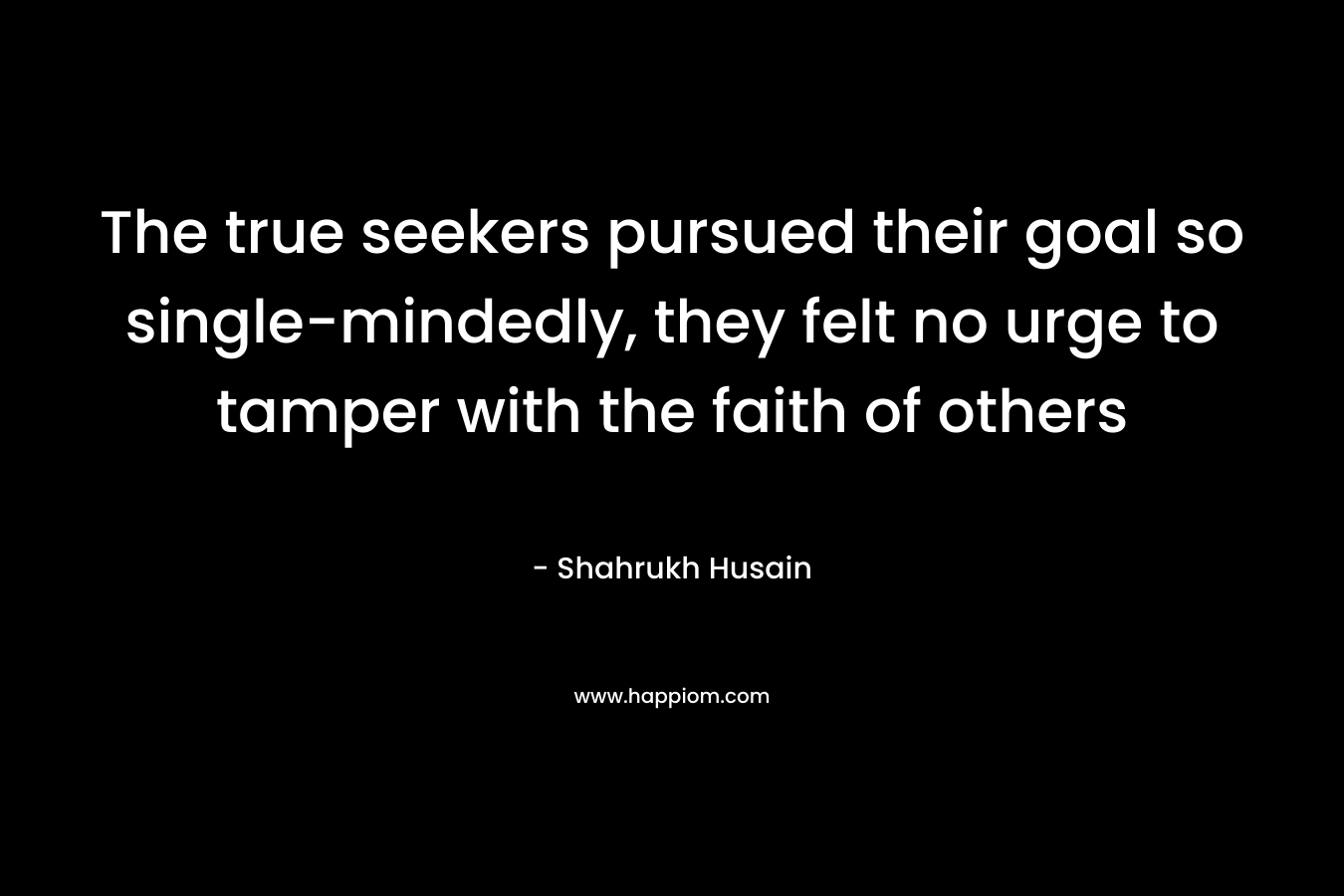 The true seekers pursued their goal so single-mindedly, they felt no urge to tamper with the faith of others – Shahrukh Husain