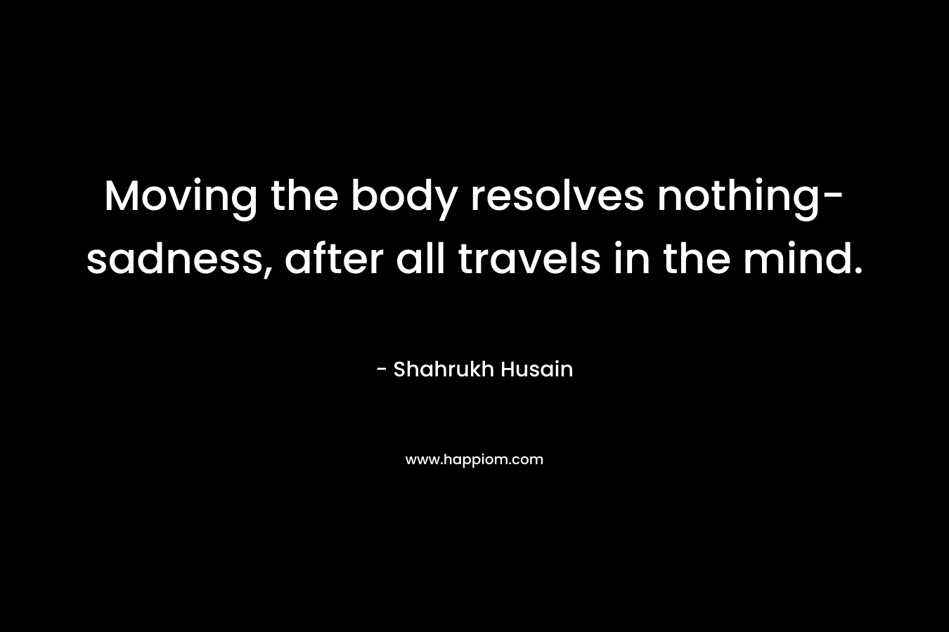 Moving the body resolves nothing- sadness, after all travels in the mind. – Shahrukh Husain