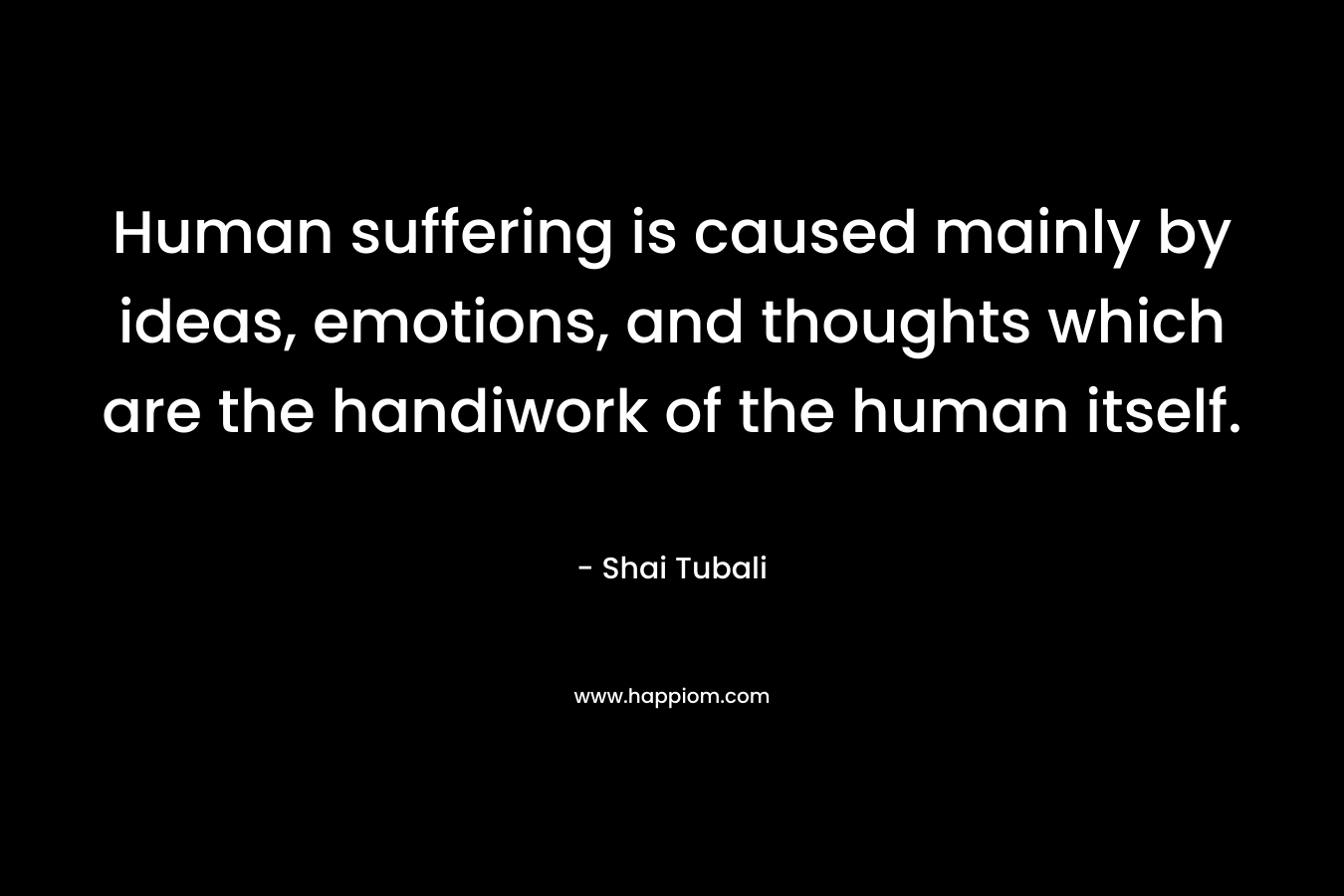 Human suffering is caused mainly by ideas, emotions, and thoughts which are the handiwork of the human itself.