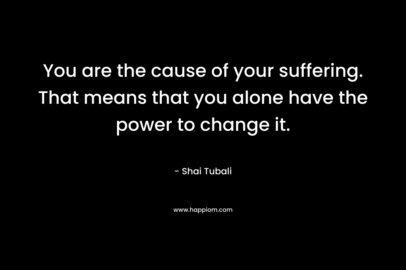 You are the cause of your suffering. That means that you alone have the power to change it.