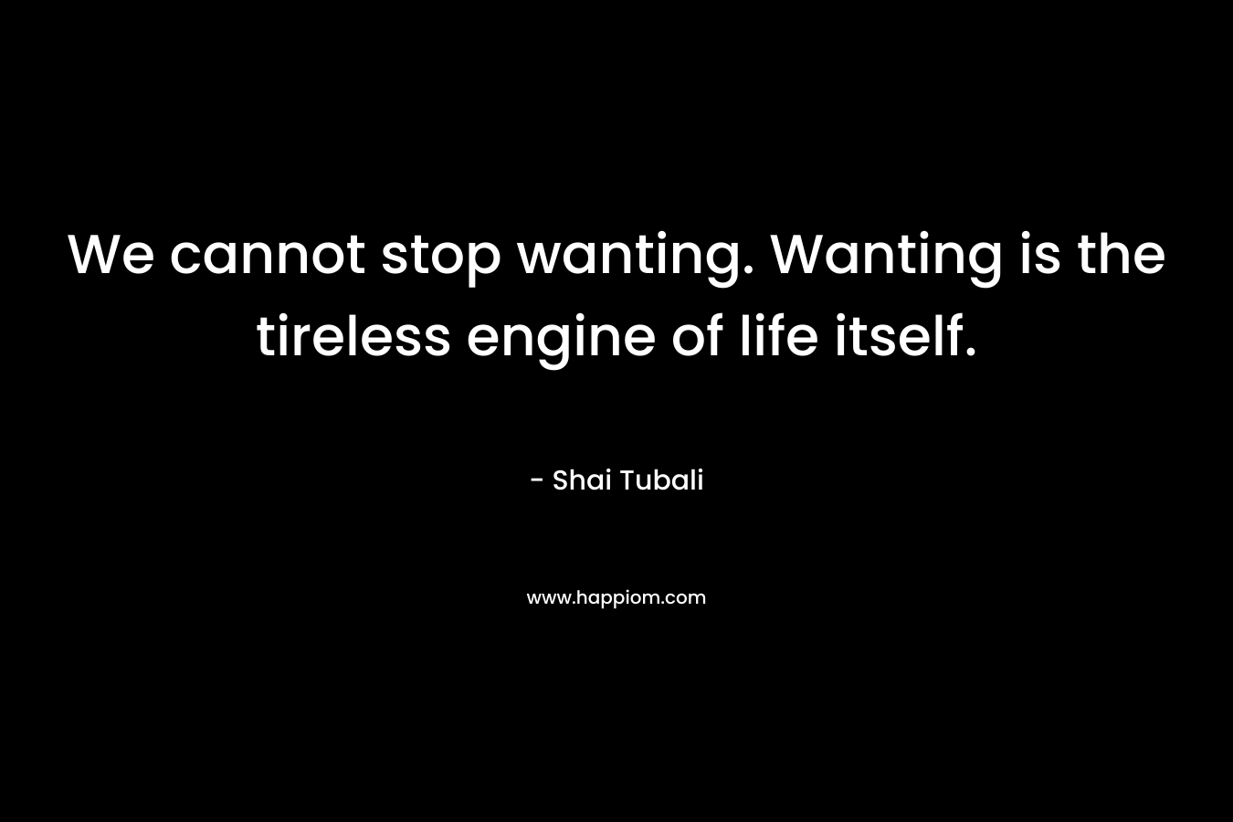 We cannot stop wanting. Wanting is the tireless engine of life itself.
