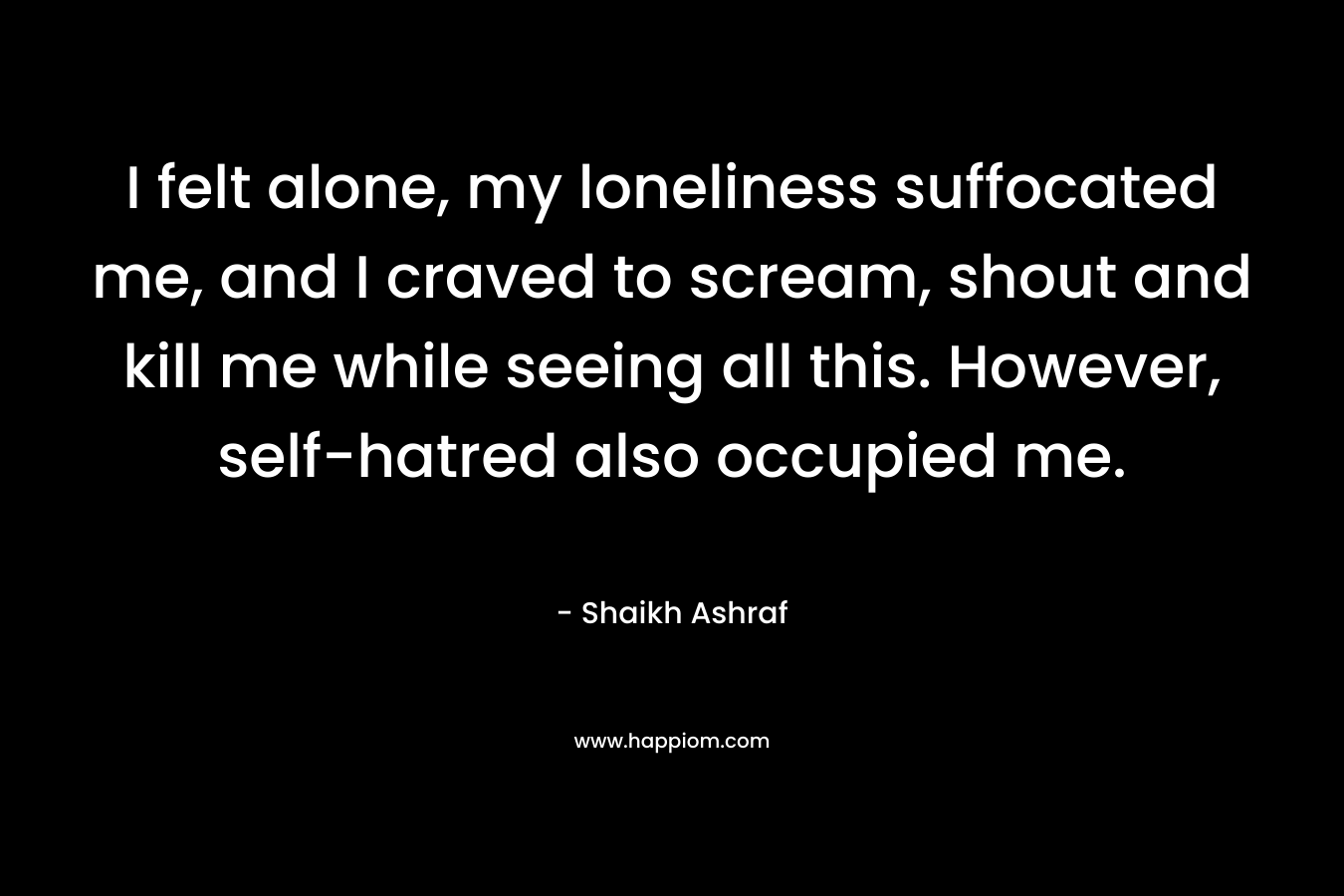 I felt alone, my loneliness suffocated me, and I craved to scream, shout and kill me while seeing all this. However, self-hatred also occupied me. – Shaikh Ashraf
