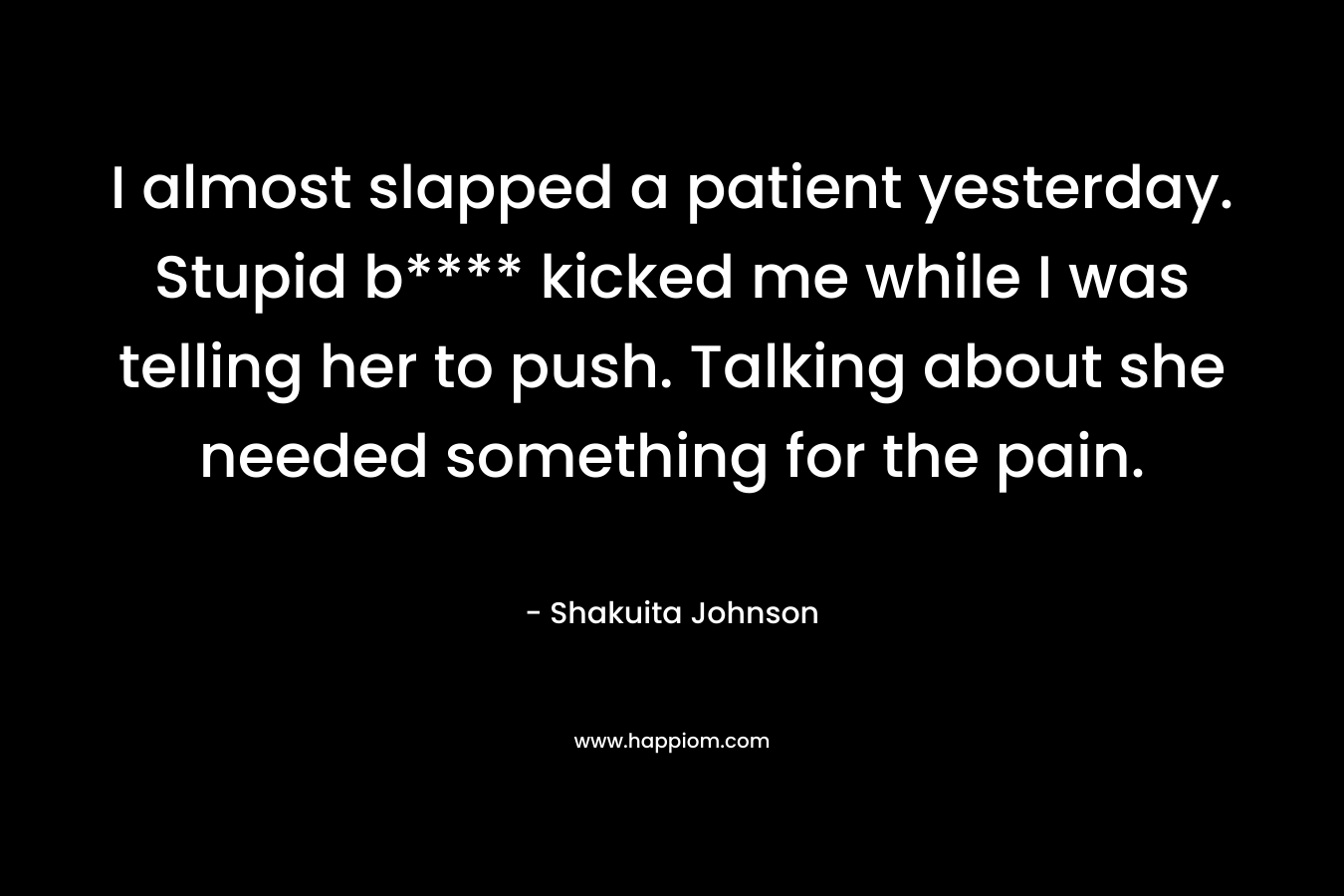 I almost slapped a patient yesterday. Stupid b**** kicked me while I was telling her to push. Talking about she needed something for the pain. – Shakuita Johnson