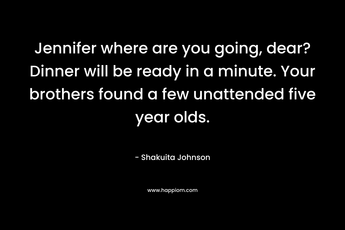 Jennifer where are you going, dear? Dinner will be ready in a minute. Your brothers found a few unattended five year olds. – Shakuita Johnson