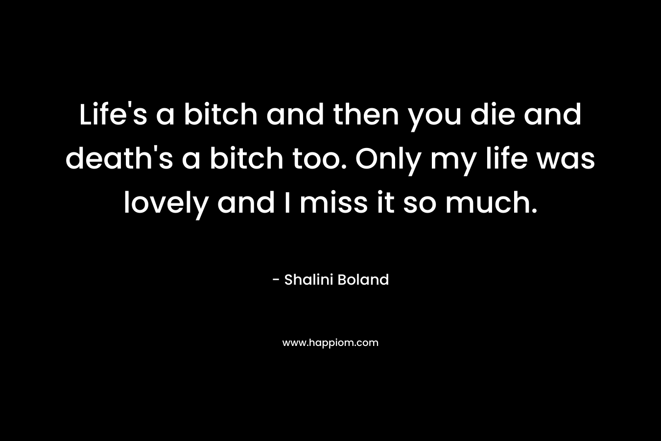 Life’s a bitch and then you die and death’s a bitch too. Only my life was lovely and I miss it so much. – Shalini Boland