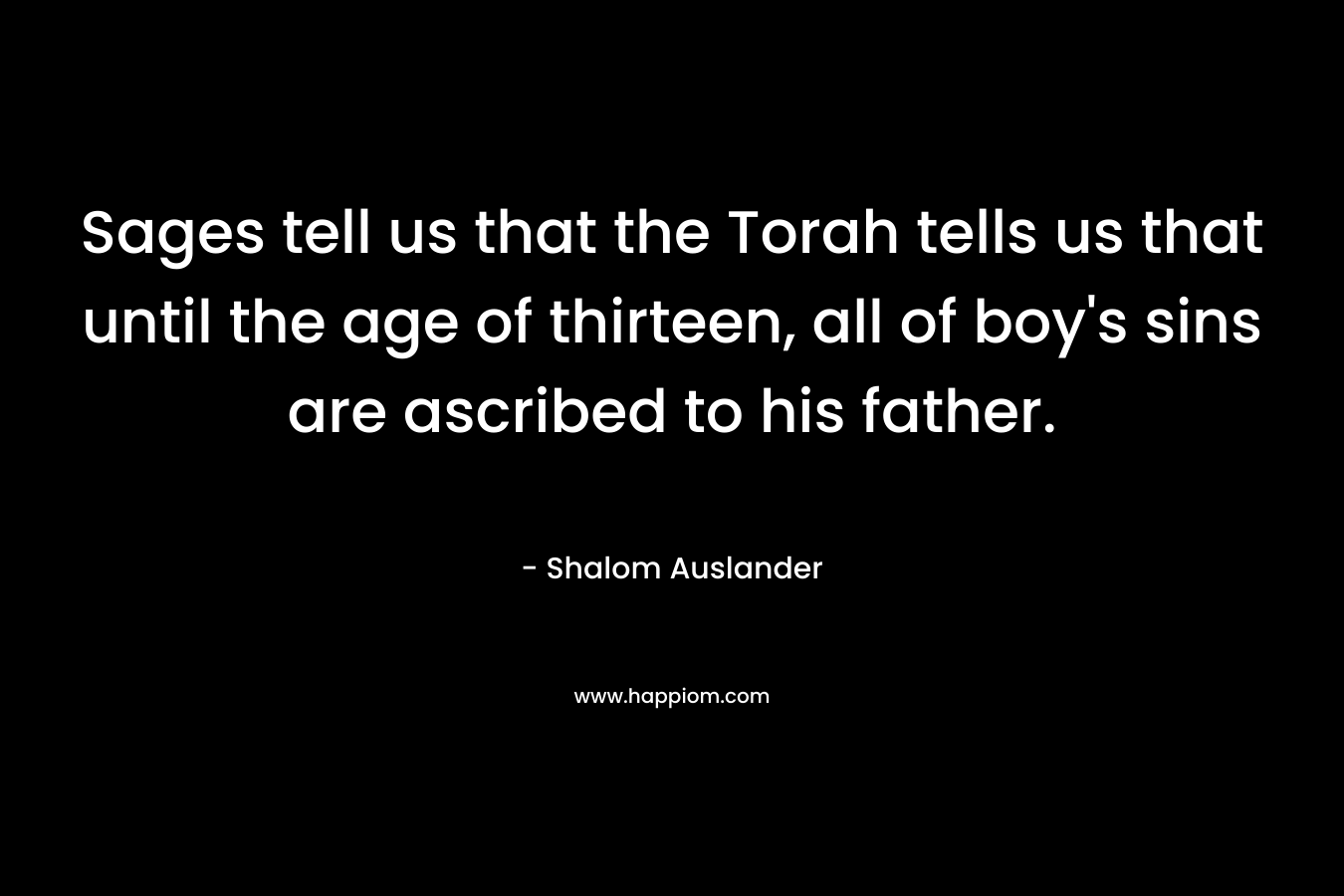 Sages tell us that the Torah tells us that until the age of thirteen, all of boy’s sins are ascribed to his father. – Shalom Auslander