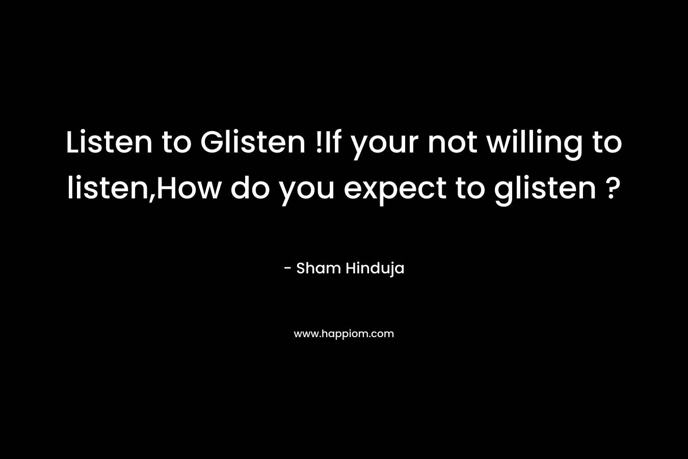 Listen to Glisten !If your not willing to listen,How do you expect to glisten ? – Sham  Hinduja