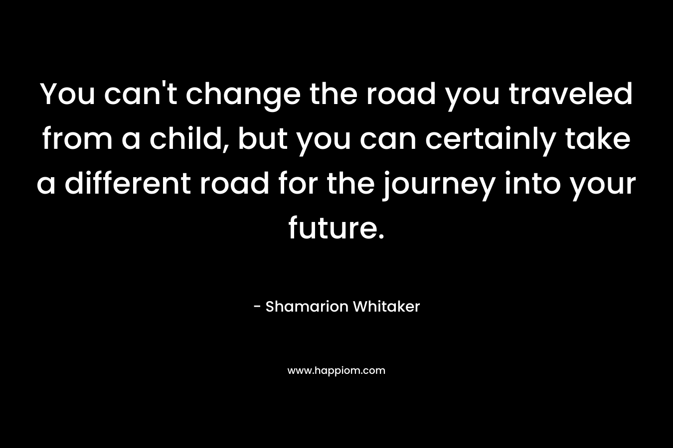 You can’t change the road you traveled from a child, but you can certainly take a different road for the journey into your future. – Shamarion Whitaker