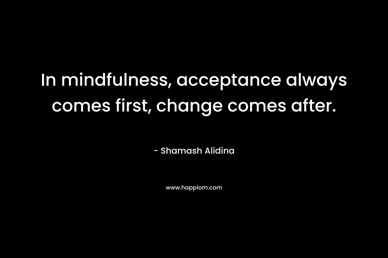 In mindfulness, acceptance always comes first, change comes after. – Shamash Alidina